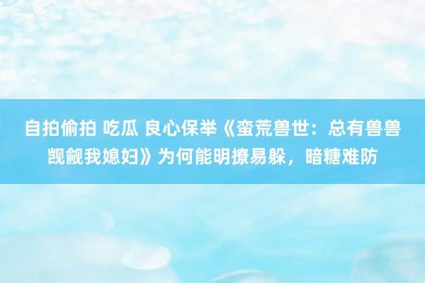 自拍偷拍 吃瓜 良心保举《蛮荒兽世：总有兽兽觊觎我媳妇》为何能明撩易躲，暗糖难防