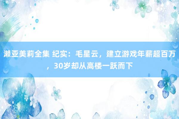 濑亚美莉全集 纪实：毛星云，建立游戏年薪超百万，30岁却从高楼一跃而下