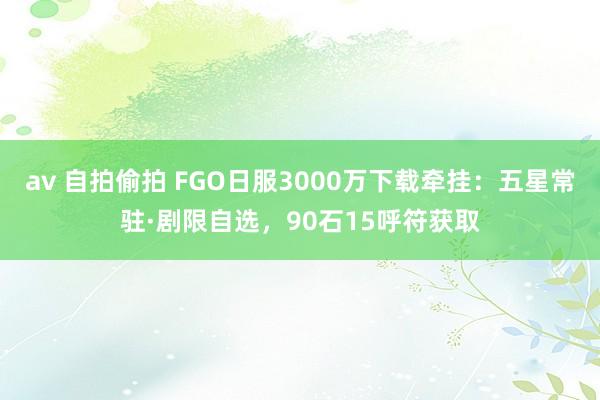 av 自拍偷拍 FGO日服3000万下载牵挂：五星常驻·剧限自选，90石15呼符获取