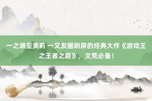 一之濑亚美莉 一又友圈刷屏的经典大作《游戏王之王者之路》，文荒必备！