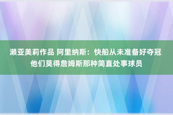 濑亚美莉作品 阿里纳斯：快船从未准备好夺冠 他们莫得詹姆斯那种简直处事球员