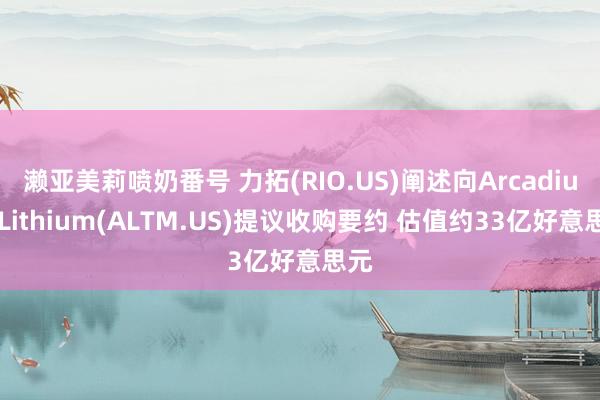 濑亚美莉喷奶番号 力拓(RIO.US)阐述向Arcadium Lithium(ALTM.US)提议收购要约 估值约33亿好意思元