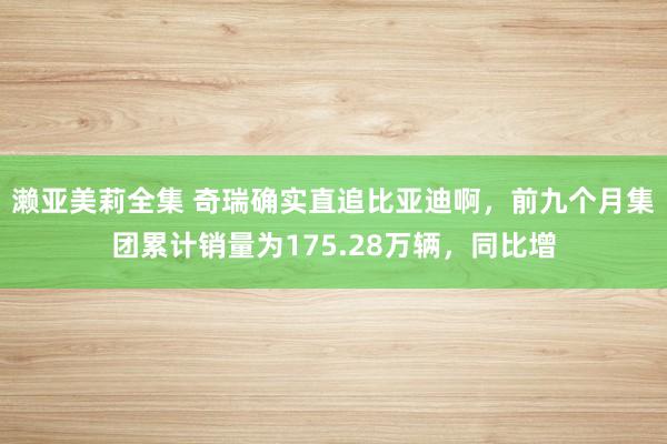 濑亚美莉全集 奇瑞确实直追比亚迪啊，前九个月集团累计销量为175.28万辆，同比增