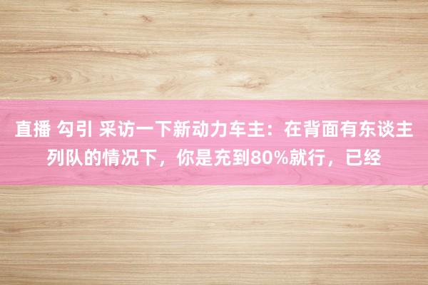 直播 勾引 采访一下新动力车主：在背面有东谈主列队的情况下，你是充到80%就行，已经