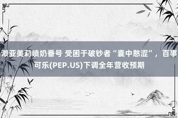 濑亚美莉喷奶番号 受困于破钞者“囊中憨涩”，百事可乐(PEP.US)下调全年营收预期