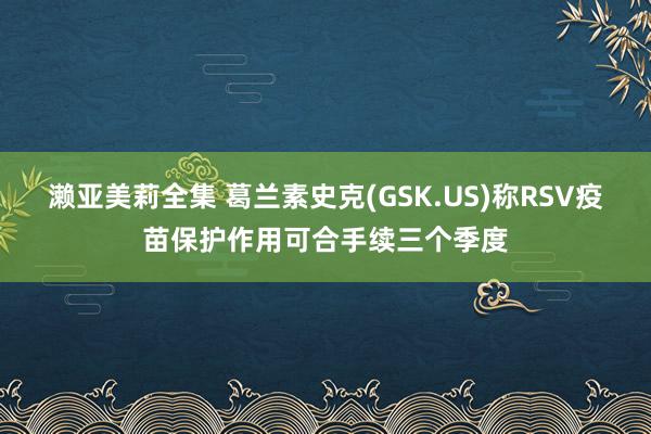 濑亚美莉全集 葛兰素史克(GSK.US)称RSV疫苗保护作用可合手续三个季度