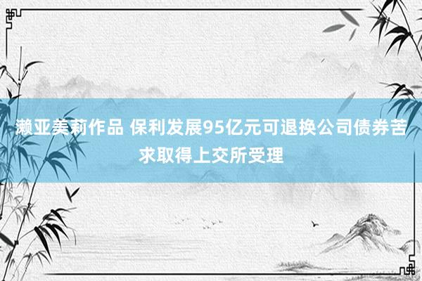 濑亚美莉作品 保利发展95亿元可退换公司债券苦求取得上交所受理