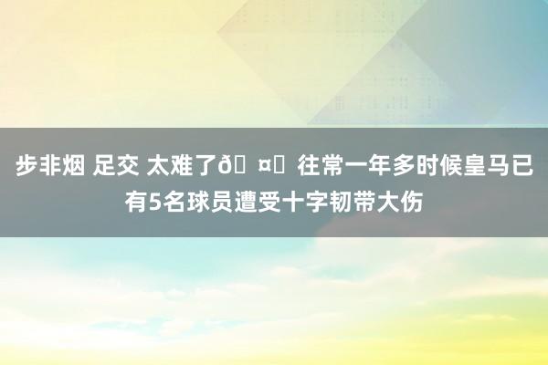 步非烟 足交 太难了🤕往常一年多时候皇马已有5名球员遭受十字韧带大伤