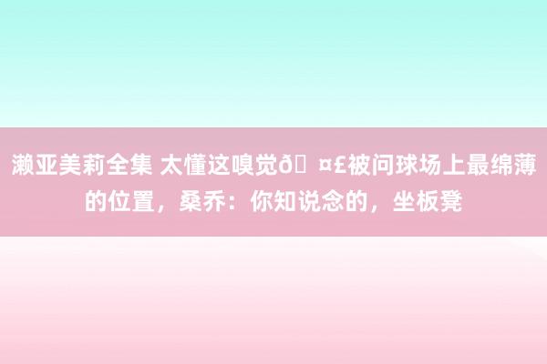 濑亚美莉全集 太懂这嗅觉🤣被问球场上最绵薄的位置，桑乔：你知说念的，坐板凳