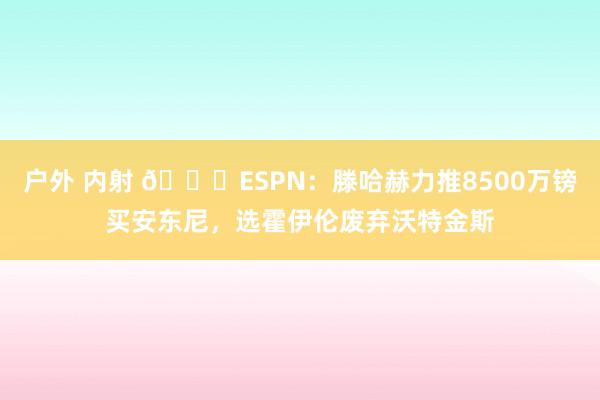 户外 内射 👀ESPN：滕哈赫力推8500万镑买安东尼，选霍伊伦废弃沃特金斯