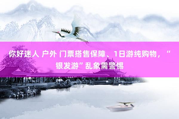 你好迷人 户外 门票搭售保障、1日游纯购物，“银发游”乱象需警惕