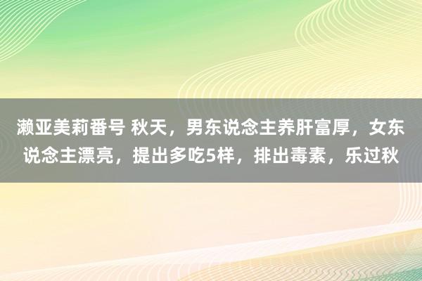 濑亚美莉番号 秋天，男东说念主养肝富厚，女东说念主漂亮，提出多吃5样，排出毒素，乐过秋