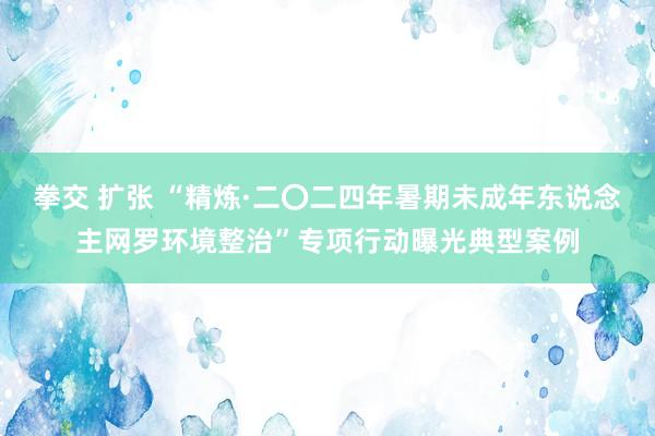 拳交 扩张 “精炼·二〇二四年暑期未成年东说念主网罗环境整治”专项行动曝光典型案例