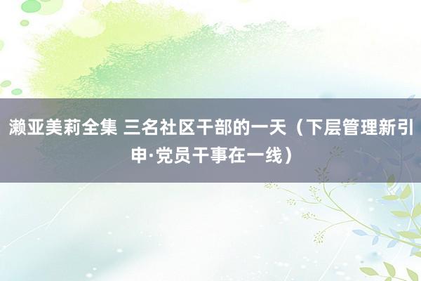 濑亚美莉全集 三名社区干部的一天（下层管理新引申·党员干事在一线）