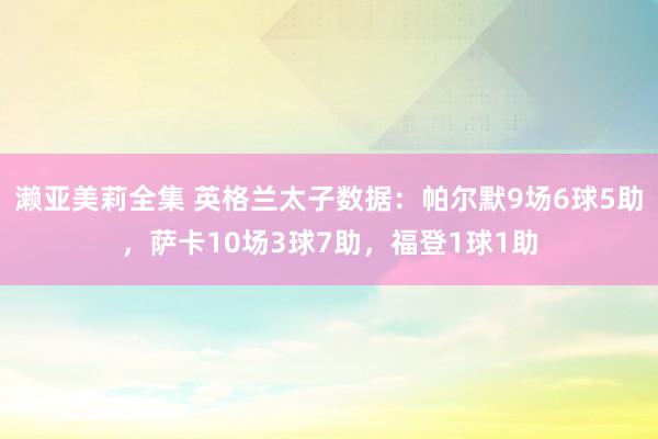 濑亚美莉全集 英格兰太子数据：帕尔默9场6球5助，萨卡10场3球7助，福登1球1助