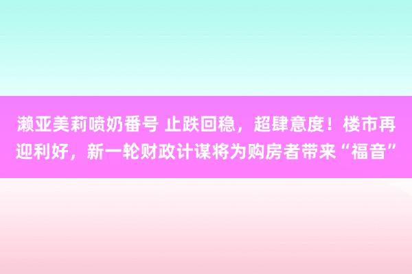 濑亚美莉喷奶番号 止跌回稳，超肆意度！楼市再迎利好，新一轮财政计谋将为购房者带来“福音”