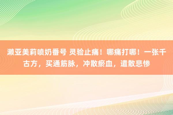 濑亚美莉喷奶番号 灵验止痛！哪痛打哪！一张千古方，买通筋脉，冲散瘀血，遣散悲惨