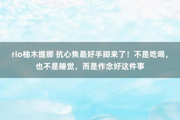 rio柚木提娜 抗心焦最好手脚来了！不是吃喝，也不是睡觉，而是作念好这件事