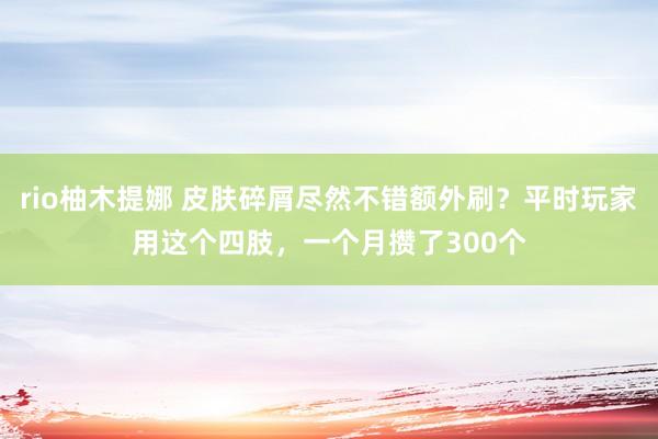 rio柚木提娜 皮肤碎屑尽然不错额外刷？平时玩家用这个四肢，一个月攒了300个