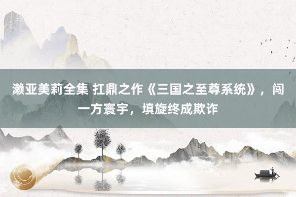 濑亚美莉全集 扛鼎之作《三国之至尊系统》，闯一方寰宇，填旋终成欺诈