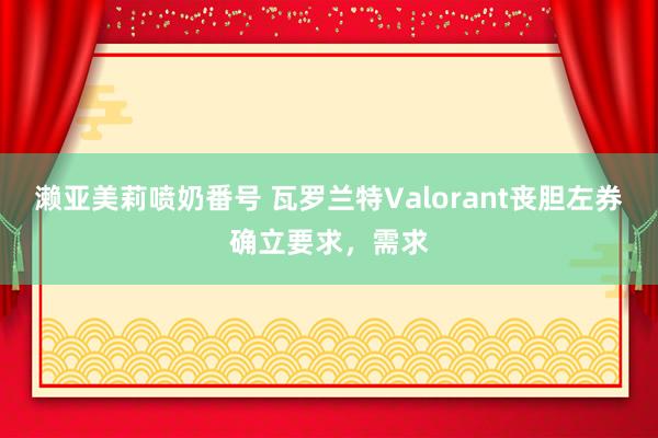 濑亚美莉喷奶番号 瓦罗兰特Valorant丧胆左券确立要求，需求