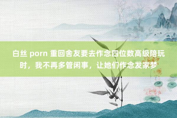 白丝 porn 重回舍友要去作念四位数高级陪玩时，我不再多管闲事，让她们作念发家梦