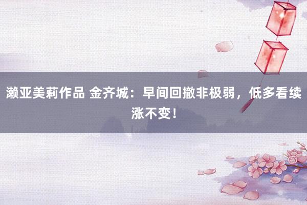 濑亚美莉作品 金齐城：早间回撤非极弱，低多看续涨不变！