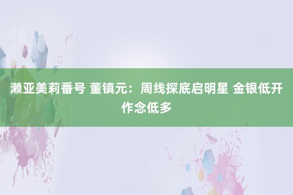 濑亚美莉番号 董镇元：周线探底启明星 金银低开作念低多