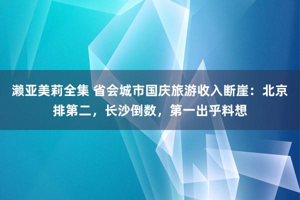 濑亚美莉全集 省会城市国庆旅游收入断崖：北京排第二，长沙倒数，第一出乎料想