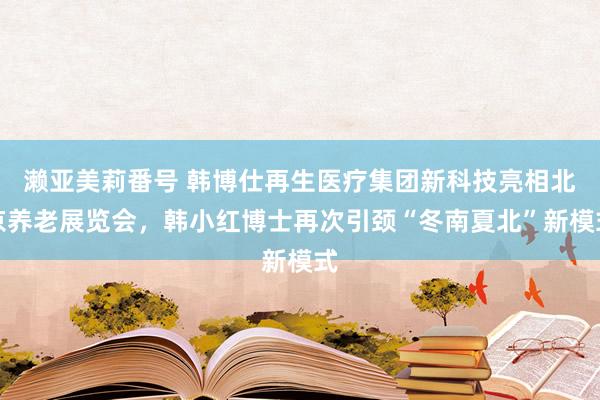 濑亚美莉番号 韩博仕再生医疗集团新科技亮相北京养老展览会，韩小红博士再次引颈“冬南夏北”新模式