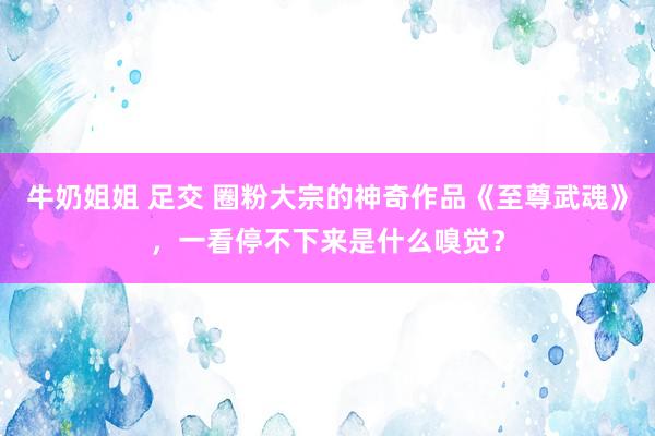 牛奶姐姐 足交 圈粉大宗的神奇作品《至尊武魂》，一看停不下来是什么嗅觉？