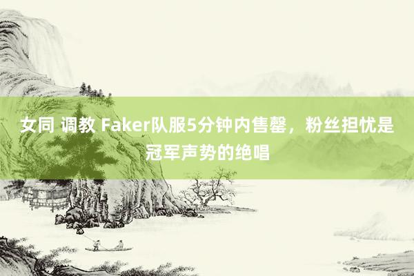 女同 调教 Faker队服5分钟内售罄，粉丝担忧是冠军声势的绝唱