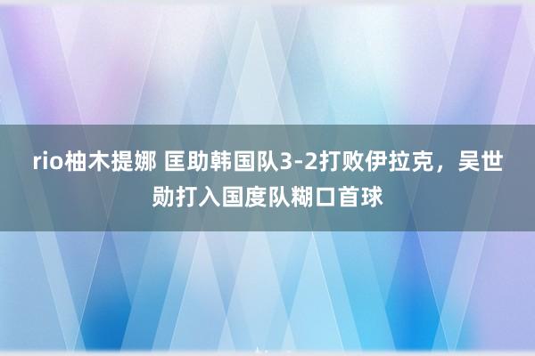 rio柚木提娜 匡助韩国队3-2打败伊拉克，吴世勋打入国度队糊口首球