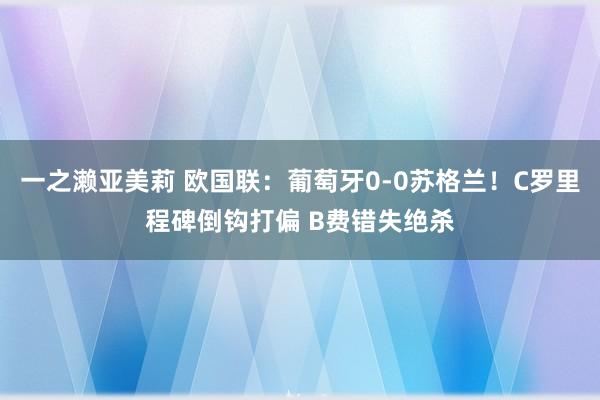 一之濑亚美莉 欧国联：葡萄牙0-0苏格兰！C罗里程碑倒钩打偏 B费错失绝杀