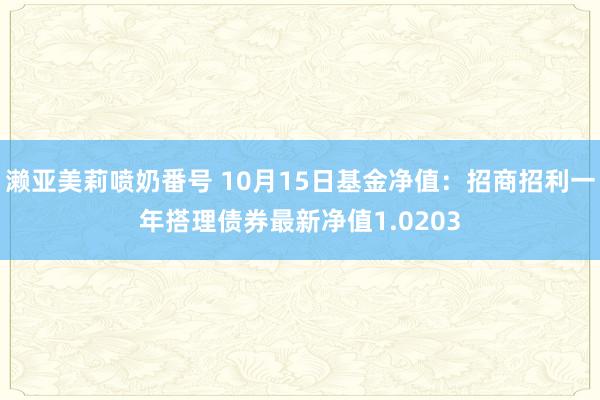 濑亚美莉喷奶番号 10月15日基金净值：招商招利一年搭理债券最新净值1.0203