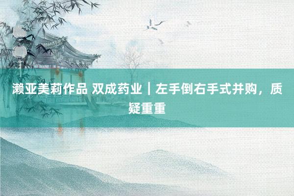 濑亚美莉作品 双成药业︱左手倒右手式并购，质疑重重