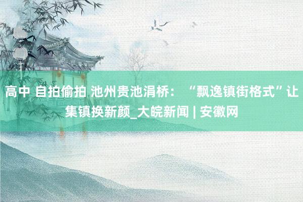 高中 自拍偷拍 池州贵池涓桥： “飘逸镇街格式”让集镇换新颜_大皖新闻 | 安徽网