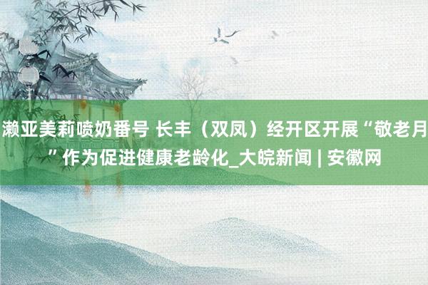 濑亚美莉喷奶番号 长丰（双凤）经开区开展“敬老月”作为促进健康老龄化_大皖新闻 | 安徽网