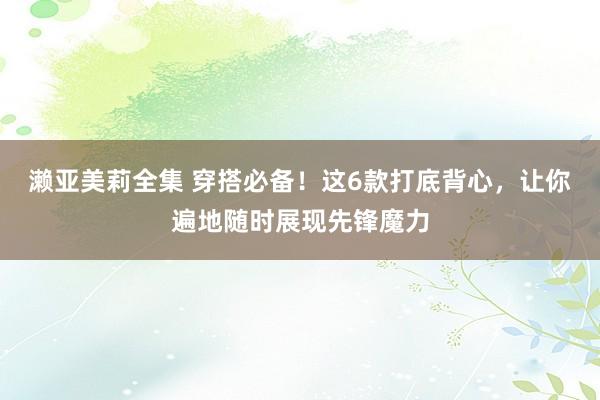 濑亚美莉全集 穿搭必备！这6款打底背心，让你遍地随时展现先锋魔力