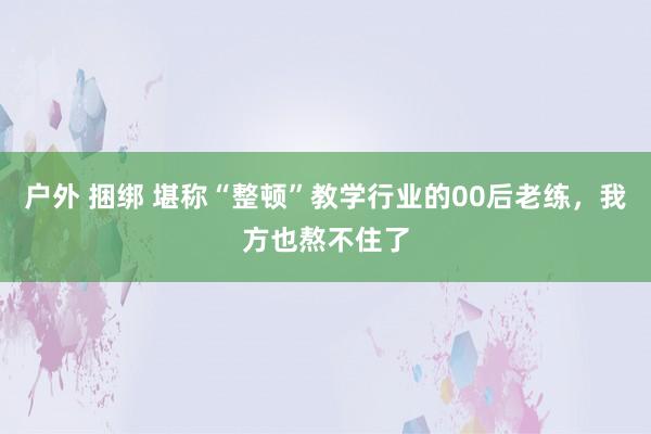 户外 捆绑 堪称“整顿”教学行业的00后老练，我方也熬不住了