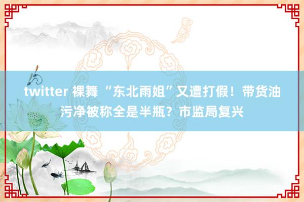 twitter 裸舞 “东北雨姐”又遭打假！带货油污净被称全是半瓶？市监局复兴