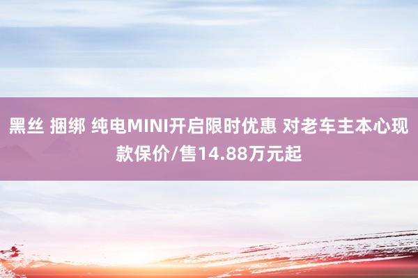 黑丝 捆绑 纯电MINI开启限时优惠 对老车主本心现款保价/售14.88万元起