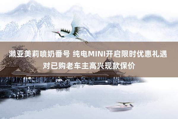 濑亚美莉喷奶番号 纯电MINI开启限时优惠礼遇 对已购老车主高兴现款保价