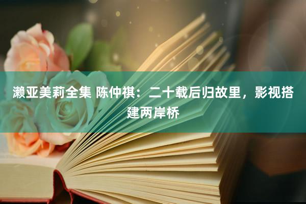 濑亚美莉全集 陈仲祺：二十载后归故里，影视搭建两岸桥