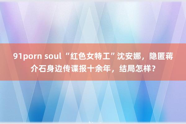 91porn soul “红色女特工”沈安娜，隐匿蒋介石身边传谍报十余年，结局怎样？