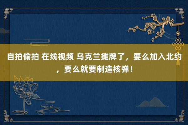 自拍偷拍 在线视频 乌克兰摊牌了，要么加入北约，要么就要制造核弹！