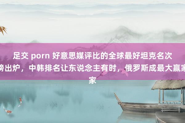 足交 porn 好意思媒评比的全球最好坦克名次榜出炉，中韩排名让东说念主有时，俄罗斯成最大赢家