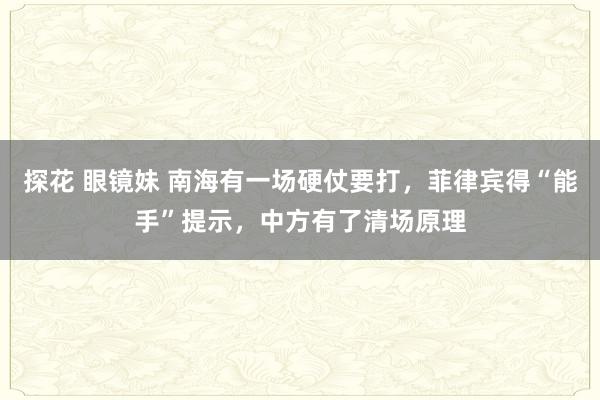 探花 眼镜妹 南海有一场硬仗要打，菲律宾得“能手”提示，中方有了清场原理