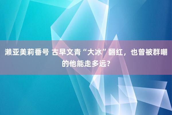 濑亚美莉番号 古早文青“大冰”翻红，也曾被群嘲的他能走多远？