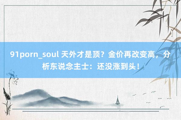 91porn_soul 天外才是顶？金价再改变高，分析东说念主士：还没涨到头！